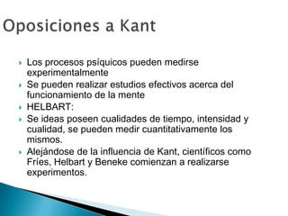    Los procesos psíquicos pueden medirse
    experimentalmente
   Se pueden realizar estudios efectivos acerca del
    funcionamiento de la mente
   HELBART:
   Se ideas poseen cualidades de tiempo, intensidad y
    cualidad, se pueden medir cuantitativamente los
    mismos.
   Alejándose de la influencia de Kant, científicos como
    Fríes, Helbart y Beneke comienzan a realizarse
    experimentos.
 