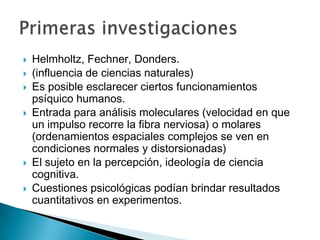    Helmholtz, Fechner, Donders.
   (influencia de ciencias naturales)
   Es posible esclarecer ciertos funcionamientos
    psíquico humanos.
   Entrada para análisis moleculares (velocidad en que
    un impulso recorre la fibra nerviosa) o molares
    (ordenamientos espaciales complejos se ven en
    condiciones normales y distorsionadas)
   El sujeto en la percepción, ideología de ciencia
    cognitiva.
   Cuestiones psicológicas podían brindar resultados
    cuantitativos en experimentos.
 