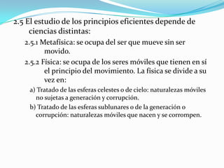 2.5 El estudio de los principios eficientes depende de
     ciencias distintas:
   2.5.1 Metafísica: se ocupa del ser que mueve sin ser
          movido.
   2.5.2 Física: se ocupa de los seres móviles que tienen en sí
          el principio del movimiento. La física se divide a su
          vez en:
    a) Tratado de las esferas celestes o de cielo: naturalezas móviles
      no sujetas a generación y corrupción.
    b) Tratado de las esferas sublunares o de la generación o
      corrupción: naturalezas móviles que nacen y se corrompen.
 