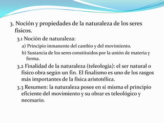 3. Noción y propiedades de la naturaleza de los seres
  físicos.
  3.1 Noción de naturaleza:
    a) Principio inmanente del cambio y del movimiento.
    b) Sustancia de los seres constituidos por la unión de materia y
      forma.
  3.2 Finalidad de la naturaleza (teleología): el ser natural o
    físico obra según un fin. El finalismo es uno de los rasgos
    más importantes de la física aristotélica.
  3.3 Resumen: la naturaleza posee en sí misma el principio
    eficiente del movimiento y su obrar es teleológico y
    necesario.
 