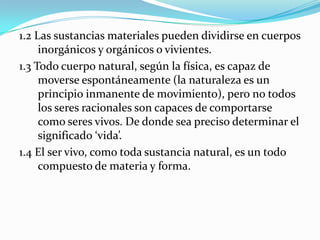 1.2 Las sustancias materiales pueden dividirse en cuerpos
     inorgánicos y orgánicos o vivientes.
1.3 Todo cuerpo natural, según la física, es capaz de
     moverse espontáneamente (la naturaleza es un
     principio inmanente de movimiento), pero no todos
     los seres racionales son capaces de comportarse
     como seres vivos. De donde sea preciso determinar el
     significado ‘vida’.
1.4 El ser vivo, como toda sustancia natural, es un todo
     compuesto de materia y forma.
 