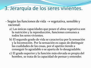 3. Jerarquía de los seres vivientes.

- Según las funciones de vida     vegetativa, sensible y
  racional:
  a) Las únicas capacidades que posee el alma vegetativa son
    la nutrición y la reproducción, funciones comunes a
    todos los seres vivientes.
  b) El segundo grado de vida se caracteriza por la sensación
    y la locomoción. Por la sensación es capaz de distinguir
    las cualidades de las cosas, por el apetito tiende a
    conseguir lo agradable o se aparta de lo desagradable.
  c) El grado superior y la función más elevada es propia del
    hombre, se trata de la capacidad de pensar y entender.
 