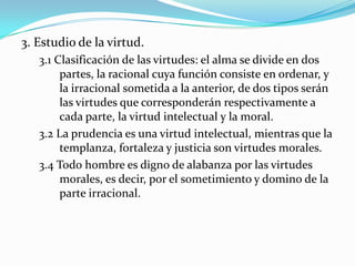 3. Estudio de la virtud.
   3.1 Clasificación de las virtudes: el alma se divide en dos
        partes, la racional cuya función consiste en ordenar, y
        la irracional sometida a la anterior, de dos tipos serán
        las virtudes que corresponderán respectivamente a
        cada parte, la virtud intelectual y la moral.
   3.2 La prudencia es una virtud intelectual, mientras que la
        templanza, fortaleza y justicia son virtudes morales.
   3.4 Todo hombre es digno de alabanza por las virtudes
        morales, es decir, por el sometimiento y domino de la
        parte irracional.
 