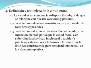 4. Definición y naturaleza de la virtud moral.
   4.1 La virtud es una tendencia o disposición adquirida que
        se relaciona con nuestras acciones y pasiones.
   4.2 La virtud moral deberá consistir en un justo medio de
        tales actos y pasiones.
   4.3 La virtud moral supone una elección deliberada, una
        intención mental, por lo que la virtud moral está
        subordinada a la virtud intelectual o sabiduría
        práctica y ésta a su vez a la teórica. De donde que la
        felicidad consista en la pura actividad intelectual, en
        la vida contemplativa.
 