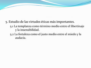 5. Estudio de las virtudes éticas más importantes.
   5.1 La templanza como término medio entre el libertinaje
        y la insensibilidad.
   5.2 La fortaleza como el justo medio entre el miedo y la
        audacia.
 