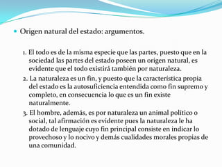  Origen natural del estado: argumentos.

  1. El todo es de la misma especie que las partes, puesto que en la
     sociedad las partes del estado poseen un origen natural, es
     evidente que el todo existirá también por naturaleza.
  2. La naturaleza es un fin, y puesto que la característica propia
     del estado es la autosuficiencia entendida como fin supremo y
     completo, en consecuencia lo que es un fin existe
     naturalmente.
  3. El hombre, además, es por naturaleza un animal político o
     social, tal afirmación es evidente pues la naturaleza le ha
     dotado de lenguaje cuyo fin principal consiste en indicar lo
     provechoso y lo nocivo y demás cualidades morales propias de
     una comunidad.
 