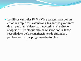  Los libros centrales IV, V y VI se caracterizan por un
  enfoque empírico. la atención a los hechos y variantes
  de un panorama histórico caracterizan el método
  adoptado. Este bloque está en relación con la labor
  recopiladora de las constituciones de ciudades y
  pueblos varios que programó Aristóteles.
 
