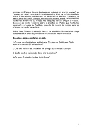 proposta por Platão e de uma duplicação da realidade do “mundo sensível” no
“mundo das idéias” considerando a desnecessária. Para ele, a única realidade
válida é a do mundo concreto feito por seres únicos. Portanto, a dialética de
Platão seria reduzida a condição de exercício Filosófico mental, de acordo com
Aristóteles, ferramenta ou método não adequado para se chegar a verdade.
Baseando-se neste raciocínio sobre a Dialética de Platão que Aristóteles
desenvolve a Lógica ou Analítica, proposta do mesmo de método para se
chegar a conclusão ou verdade.
Numa coisa, quanto a questão do método, os três clássicos da Filosofia Grega
concordavam: Ciência só pode existir do Universal e não do individual.
Exercícios para serem feitos em sala:
1-Por que para Aristóteles a Maiêutica de Sócrates e a Dialética de Platão
eram apenas exercícios Filosóficos?
2-Cite uma herança de Aristóteles em Biologia ou na Física? Explique.
3-Qual o objetivo ou intenção de se criar a Analítica?
4-De quem Aristóteles herda a divisibilidade?
2
 