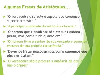 Algumas Frases de Aristóteles...
 "O verdadeiro discípulo é aquele que consegue
superar o mestre."
 "A principal qualidade do estilo é a clareza."
 "O homem que é prudente não diz tudo quanto
pensa, mas pensa tudo quanto diz."
 "O homem livre é senhor de sua vontade e somente
escravo de sua própria consciência."
 "Devemos tratar nossos amigos como queremos que
eles nos tratem."
 "O verdadeiro sábio procura a ausência de dor, e
não o prazer."
 