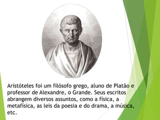 Aristóteles foi um filósofo grego, aluno de Platão e
professor de Alexandre, o Grande. Seus escritos
abrangem diversos assuntos, como a física, a
metafísica, as leis da poesia e do drama, a música,
etc.
 