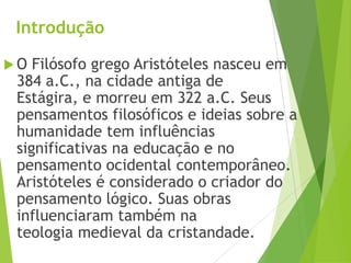 Introdução
 O Filósofo grego Aristóteles nasceu em
384 a.C., na cidade antiga de
Estágira, e morreu em 322 a.C. Seus
pensamentos filosóficos e ideias sobre a
humanidade tem influências
significativas na educação e no
pensamento ocidental contemporâneo.
Aristóteles é considerado o criador do
pensamento lógico. Suas obras
influenciaram também na
teologia medieval da cristandade.
 