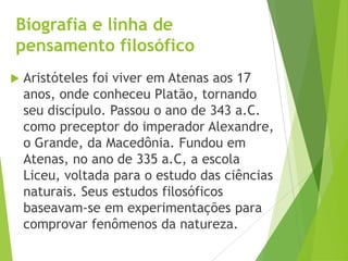 Biografia e linha de
pensamento filosófico
 Aristóteles foi viver em Atenas aos 17
anos, onde conheceu Platão, tornando
seu discípulo. Passou o ano de 343 a.C.
como preceptor do imperador Alexandre,
o Grande, da Macedônia. Fundou em
Atenas, no ano de 335 a.C, a escola
Liceu, voltada para o estudo das ciências
naturais. Seus estudos filosóficos
baseavam-se em experimentações para
comprovar fenômenos da natureza.
 