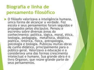 Biografia e linha de
pensamento filosófico
 O filósofo valorizava a inteligência humana,
única forma de alcançar a verdade. Fez
escola e seus pensamentos foram seguidos e
propagados pelos discípulos. Pensou e
escreveu sobre diversas áreas do
conhecimento: política, lógica, moral, ética,
teologia, pedagogia, metafísica, didática,
poética, retórica, física, antropologia,
psicologia e biologia. Publicou muitas obras
de cunho didático, principalmente para o
público geral. Valorizava a educação e a
considerava uma das formas crescimento
intelectual e humano. Sua grande obra é o
livro Organon, que reúne grande parte de
seus pensamentos.
 
