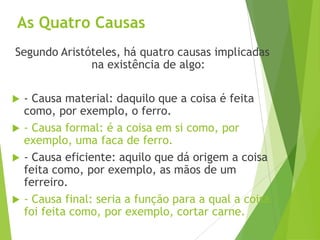 As Quatro Causas
Segundo Aristóteles, há quatro causas implicadas
na existência de algo:
 - Causa material: daquilo que a coisa é feita
como, por exemplo, o ferro.
 - Causa formal: é a coisa em si como, por
exemplo, uma faca de ferro.
 - Causa eficiente: aquilo que dá origem a coisa
feita como, por exemplo, as mãos de um
ferreiro.
 - Causa final: seria a função para a qual a coisa
foi feita como, por exemplo, cortar carne.
 