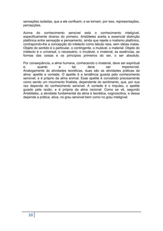 sensações isoladas, que a ele confluem, e se tornam, por isso, representações,
percepções.
Acima do conhecimento sensível está o conhecimento inteligível,
especificamente diverso do primeiro. Aristóteles aceita a essencial distinção
platônica entre sensação e pensamento, ainda que rejeite o inatismo platônico,
contrapondo-lhe a concepção do intelecto como tabula rasa, sem idéias inatas.
Objeto do sentido é o particular, o contingente, o mutável, o material. Objeto do
intelecto é o universal, o necessário, o imutável, o imaterial, as essências, as
formas das coisas e os princípios primeiros do ser, o ser absoluto.
Por conseqüência, a alma humana, conhecendo o imaterial, deve ser espiritual
e,
quanto
a
tal,
deve
ser
imperecível.
Analogamente às atividades teoréticas, duas são as atividades práticas da
alma: apetite e vontade. O apetite é a tendência guiada pelo conhecimento
sensível, e é próprio da alma animal. Esse apetite é concebido precisamente
como sendo um movimento finalista, dependente do sentimento, que, por sua
vez depende do conhecimento sensível. A vontade é o impulso, o apetite
guiado pela razão, e é própria da alma racional. Como se vê, segundo
Aristóteles, a atividade fundamental da alma é teorética, cognoscitiva, e dessa
depende a prática, ativa, no grau sensível bem como no grau inteligível.

10

 