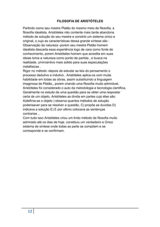 FILOSOFIA DE ARISTÓTELES
Partindo como seu mestre Platão do mesmo meio de filosofia, a
filosofia idealista, Aristóteles não contente mais tarde abandona
método de solução do seu mestre e constrói um sistema único e
original, o cujo as características dessa grande síntese são :
Observação da natureza -porem seu mestre Platão homem
idealista descarta essa experiência logo de cara como fonte de
conhecimento, porem Aristóteles homem que acredita em suas
ideias toma a natureza como ponto de partida , e busca na
realidade, umincentivo mais solido para suas especulações
metafisicas .
Rigor no método -depois de estudar as leis do pensamento o
processo dedutivo e indutivo , Aristóteles aplica-os com muita
habilidade em todas as obras, assim substituindo a linguagem
imaginosa de Platão,, porem criando uma filosofia muito admirável,
Aristóteles foi considerado o auto da metodologia e tecnologia cientifica.
Geralmente no estudo de uma questão para se obter uma respostar
certa de um objeto, Aristóteles as divida em partes cujo élas são:
A)definia-se o objeto ) observa quantos métodos de solução
poderiaaver para se resolver a questão, C) propõe as duvidas D)
indicava a solução E) E por ultimo colocava as sentenças
contrarias ..
Com tudo isso Aristóteles criou um lindo método de filosofia muito
admirado até os dias de hoje, constituiu um verdadeiro e Único
sistema de síntese onde todas as parte se compõem e se
corresponde e se confirmam.

12

 