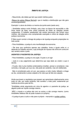 ÂMBITO DE JUSTIÇA

- Resumindo, ele relata que tem que existir méritos justos
-Régua da justiça (Régua flexível)= que é medido a distribuição que não gera
excesso(igualdade)
Exemplo= o aluno de direto e a menina da quinta serie (sexto ano).
- Aristóteles estava muito limitado, pois viveu na época de escravidão e não
tinha meios de fazer uma critica profunda de todas as relações sociais
subjacentes. O trabalho assalariado não existia (escravos) não tinham seus
méritos; não alcançou uma compreensão avançada e critica da relação entre
justiça e economia.
É Marx quem conclui o âmago de justiça e de injustiça enquanto proporções no
todo social.
- Para Aristóteles, a justiça é uma manifestação da economia.
- Ele teve que confiná-la apenas aos cidadãos, livres e iguais entre si, e
depende do trabalho escravo, cuja produção de riqueza não entra em conta em
seu cenário sobre o justo.
AGENTES E PACIENTES DA JUSTIÇA
- Para Aristóteles, a justiça é uma ação. O justo e um agir
- Justo é o seu julgamento que determina que seja dado ao credor o que é
devido.
- O justo, não é uma medida contemplativa (meditar, pensar e considerar), mas
concreta, e tal ação, por sua vez, não pode ser acidente, mas sim deliberado.
Não é considerado justo um juiz, que passou a noite virada, bêbado e chega
ao réu, condenando o preso culpado e foi visto que de fato era culpado.

Ainda que levem a resultados que possam ser apreciáveis objetivamente como
justo ou não, por razão acidenta, não constitui u mato justo, exatamente por
carência de animo para tal fim.
*Aristóteles ainda argumenta em cima do agente e o paciente da justiça, se
alguém pode ser injusto consigo mesmo.
NÃO: o injusto e a justiça são com os outros, e não consigo mesmo. (como
Aristóteles relatava não se pode roubara a si próprio)
- A justiça é para o outro e não para si próprio - marcando o caráter político.

13

 