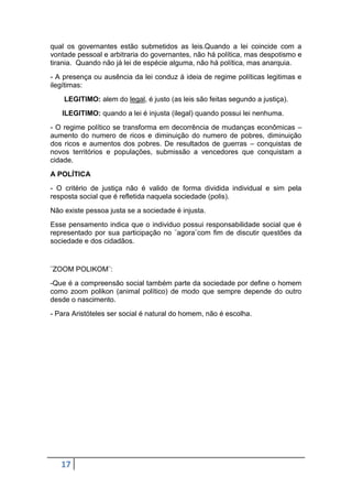 qual os governantes estão submetidos as leis.Quando a lei coincide com a
vontade pessoal e arbitraria do governantes, não há política, mas despotismo e
tirania. Quando não já lei de espécie alguma, não há política, mas anarquia.
- A presença ou ausência da lei conduz á ideia de regime políticas legitimas e
ilegítimas:
LEGITIMO: alem do legal, é justo (as leis são feitas segundo a justiça).
ILEGITIMO: quando a lei é injusta (ilegal) quando possui lei nenhuma.
- O regime político se transforma em decorrência de mudanças econômicas –
aumento do numero de ricos e diminuição do numero de pobres, diminuição
dos ricos e aumentos dos pobres. De resultados de guerras – conquistas de
novos territórios e populações, submissão a vencedores que conquistam a
cidade.
A POLÍTICA
- O critério de justiça não é valido de forma dividida individual e sim pela
resposta social que é refletida naquela sociedade (polis).
Não existe pessoa justa se a sociedade é injusta.
Esse pensamento indica que o individuo possui responsabilidade social que é
representado por sua participação no ¨agora¨com fim de discutir questões da
sociedade e dos cidadãos.

¨ZOOM POLIKOM¨:
-Que é a compreensão social também parte da sociedade por define o homem
como zoom polikon (animal político) de modo que sempre depende do outro
desde o nascimento.
- Para Aristóteles ser social é natural do homem, não é escolha.

17

 