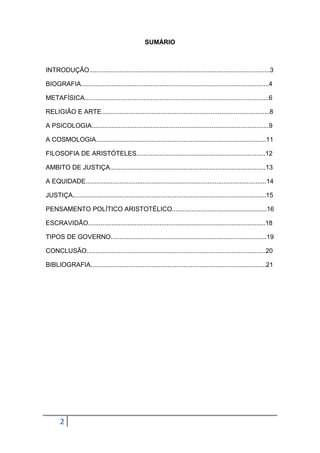 SUMÁRIO

INTRODUÇÃO.....................................................................................................3
BIOGRAFIA.........................................................................................................4
METAFÍSICA.......................................................................................................6
RELIGIÃO E ARTE..............................................................................................8
A PSICOLOGIA...................................................................................................9
A COSMOLOGIA...............................................................................................11
FILOSOFIA DE ARISTÓTELES........................................................................12
AMBITO DE JUSTIÇA.......................................................................................13
A EQUIDADE.....................................................................................................14
JUSTIÇA............................................................................................................15
PENSAMENTO POLÍTICO ARISTOTÉLICO.....................................................16
ESCRAVIDÃO...................................................................................................18
TIPOS DE GOVERNO.......................................................................................19
CONCLUSÃO....................................................................................................20
BIBLIOGRAFIA..................................................................................................21

2

 