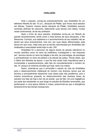 CONLUSÃO

Ante o exposto, conclui-se preambularmente, que Aristóteles foi um
talentoso filósofo do séc. IV a.C., discípulo de Platão, que iniciou seus estudos
em Atenas. Todavia, mesmo sendo discípulo de Platão, Aristóteles possuía
correntes distintas de raciocínio, elaborando suas teorias com ideias, muitas
vezes controversas, às de seu professor.
Após o início de seus estudos, Aristóteles tornou-se um filósofo de
grande reconhecimento, tendo como o mais famoso de seus discípulos, o Rei
Alexandre. Contudo, sua sabedoria e o reconhecimento de seu trabalho não se
deram por seus ensinamentos, mas sim, por suas ideias diferenciadas, pela
época em que viveu. Haja vista que as teorias vislumbradas por Aristóteles são
analisadas e executadas ainda hoje no séc. XXI.
Aristóteles foi o percursor de alguns temas de grande relevância no
mundo científico como no ramo da metafísica, investigando o “ser enquanto
ser”, teorizou temas no ramo da religião e da arte, da cosmologia, da psicologia
e principalmente no ramo da política e do estudo da justiça. Temas estes, que
o difere dos filósofos da época, o que lhe traz ainda mais importância para a
humanidade e questionamentos, pelo fato de coincidentemente o homem do
séc. IV, possuir as mesmas dúvidas que hoje, tanto nos rodeia.
Assim, entende-se que é primordial o estudo da vida de Aristóteles
para o desenvolvimento intelectual do homem nos diversos ramos que ele
teorizou e principalmente disseminar suas ideias pela vida acadêmica, pois o
mesmo encontra-se presente no desenvolvimento das diversas áreas de
estudos nos dias de hoje e tem de se aceitar, que de fato, há uma negligência
por parte dos estudantes no que tange os estudos de filósofos renomados, que
pertenceram a uma época distinta à nossa, presumindo-se que a divergência
temporal torna tais teorias inexequíveis.

20

 