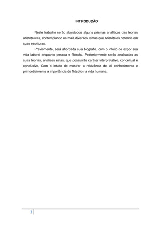 INTRODUÇÃO

Neste trabalho serão abordados alguns prismas analíticos das teorias
aristotélicas, contemplando os mais diversos temas que Aristóteles defende em
suas escrituras.
Previamente, será abordada sua biografia, com o intuito de expor sua
vida laboral enquanto pessoa e filósofo. Posteriormente serão analisadas as
suas teorias, analises estas, que possuirão caráter interpretativo, conceitual e
conclusivo. Com o intuito de mostrar a relevância de tal conhecimento e
primordialmente a importância do filósofo na vida humana.

3

 