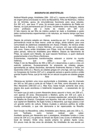 BIOGRAFIA DE ARISTÓTELES
Notável filósofo grego, Aristóteles (384 - 322 a.C.), nasceu em Estágira, colônia
de origem jônica encravada no reino da Macedônia. Filho de Nicômaco, médico
do rei Amintas, gozou de circunstâncias favoráveis para seus estudos.
Em 367 a.C., aos seus 17 anos, foi enviado para a Academia de Platão em
Atenas, na qual permanecerá por 20 anos, inicialmente como discípulo, depois
como
professor,
até
a
morte
do
mestre
em
347
a.C.
O fato mesmo de ser filho de médico poderá ter dado a Aristóteles o gosto
pelos conhecimentos experimentais e da natureza, ao mesmo tempo que teve
sucesso
como
metafísico.
Depois da primeira estadia em Atenas, ausentou-se por 12 anos, com uma
permanência inicial na Ásia menor, onde se dirigiu, ainda solteiro, para uma
comunidade de platônicos estabelecida em Assos (Trôade). Ali reinava então
sobre Assos e Atarneo, o tirano Hérmias, um eunuco, em cuja corte passou
três anos. Casou então Aristóteles com Pítias, irmã de Hérmias. Morto este
pelos persas, retirou-se Aristóteles para Mitilene. Depois do falecimento de
Pítias, se casará com Hérpilis, da qual nascerá Nicômaco, a quem dedicará
posteriormente o livro Ética a Nicômaco.
Entrementes, importantes transformações estavam a ocorrer no mundo
helênica,
que
então
se
unificou.
Felipe II (rei da Macedônia de 356 a 336 a.C.) desenvolveu o país e criou um
exército poderoso. Sucessivamente foi anexando as cidades gregas,
aproveitando as velhas discórdias, derrotando finalmente Atenas e Tebas, em
Queronéia (338 a.C.). Reuniu as cidades gregas em uma liga, sob sua direção,
no Congresso de Corinto (337 a.C.), pregando sempre a guerra contra o então
grande Império Persa, que já há mais de um século ocupava as cidades gregas
da
Ásia
Menor.
Ofereceu-se também uma nova oportunidade a Aristóteles, que foi chamado
em 343 ou 342 para a corte do rei Felipe II, em Pela, como educador de seu
filho Alexandre (356-323 a.C.). Mas ficou nesta função somente dois anos,
depois dos quais aconteceu o totalmente inesperado, - o assassinato do rei
Felipe
II.
Foi assim que já cedo o jovem Alexandre deveu assumir o trono, em 336 a.C.,
com apenas 20 anos. Atravessando o Bósforo, partiu em 334 a.C. para a
conquista do império persa. Foi de um sucesso espetacular, vencendo a Dario,
na Batalha de Granico. Completou sua façanha, indo até a Índia. Estabeleceu
sua capital em Babilônia. No Egito fundou a Alexandria, que logo passou à ser
um grande centro de cultura. Estava mudada a estrutura política do então
mundo conhecido, o que não demoraria a ter repercussão na filosofia.
Sem função na Macedônia, voltou Aristóteles para Atenas, pelo ano 335 a. C.,
com
Teofrasto,
outro
homem
notável
pelo
saber.
Auxiliado sempre por Alexandre que o prestigiava, Aristóteles fundou o Liceu
(cerca de 334 a.C.) no ginásio do templo de Apolo Liceu (Liceu é referência ao
local do templo). Onde criou escola própria no ginásio Apolo Liceu.
Em pouco mais de dez anos de atividade, fez Aristóteles de sua escola um

4

 
