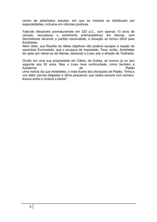 centro de adiantados estudos, em que os mestres se distribuiam por
especialidades, inclusive em ciências positivas.
Falecido Alexandre prematuramete em 323 a.C., com apenas 13 anos de
reinado, recrudeceu o sentimento antimacedônico em Atenas, com
Demóstenes ativando o partido nacionalista, a situação se tornou difícil para
Aristóteles.
Além disto, sua filosofia de idéias objetivas não poderia escapar à reação do
sacerdote Eurimedote, que o acusava de impiedade. Teve, então, Aristóteles
de optar por retirar-se de Atenas, deixando o Liceu sob a direção de Teofrasto.
Oculto em uma sua propriedade em Cálcis, de Eubea, ali morreu já no ano
seguinte aos 62 anos. Mas o Liceu teve continuidade, como também a
Academia
de
Platão
Uma notícia diz que Aristóteles, o mais ilustre dos discípulos de Platão, "tinha a
voz débil, pernas delgadas e olhos pequenos; que vestia sempre com esmero,
levava anéis e cortava a barba".

5

 