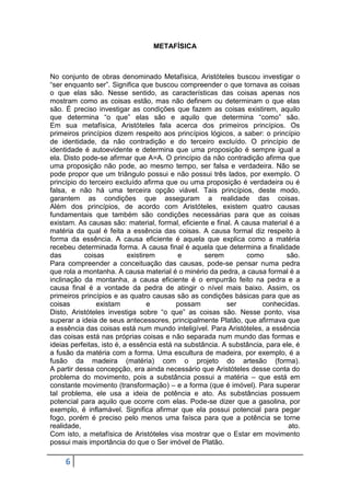 METAFÍSICA

No conjunto de obras denominado Metafísica, Aristóteles buscou investigar o
“ser enquanto ser”. Significa que buscou compreender o que tornava as coisas
o que elas são. Nesse sentido, as características das coisas apenas nos
mostram como as coisas estão, mas não definem ou determinam o que elas
são. É preciso investigar as condições que fazem as coisas existirem, aquilo
que determina “o que” elas são e aquilo que determina “como” são.
Em sua metafísica, Aristóteles fala acerca dos primeiros princípios. Os
primeiros princípios dizem respeito aos princípios lógicos, a saber: o princípio
de identidade, da não contradição e do terceiro excluído. O princípio de
identidade é autoevidente e determina que uma proposição é sempre igual a
ela. Disto pode-se afirmar que A=A. O princípio da não contradição afirma que
uma proposição não pode, ao mesmo tempo, ser falsa e verdadeira. Não se
pode propor que um triângulo possui e não possui três lados, por exemplo. O
princípio do terceiro excluído afirma que ou uma proposição é verdadeira ou é
falsa, e não há uma terceira opção viável. Tais princípios, deste modo,
garantem as condições que asseguram a realidade das coisas.
Além dos princípios, de acordo com Aristóteles, existem quatro causas
fundamentais que também são condições necessárias para que as coisas
existam. As causas são: material, formal, eficiente e final. A causa material é a
matéria da qual é feita a essência das coisas. A causa formal diz respeito à
forma da essência. A causa eficiente é aquela que explica como a matéria
recebeu determinada forma. A causa final é aquela que determina a finalidade
das
coisas
existirem
e
serem
como
são.
Para compreender a conceituação das causas, pode-se pensar numa pedra
que rola a montanha. A causa material é o minério da pedra, a causa formal é a
inclinação da montanha, a causa eficiente é o empurrão feito na pedra e a
causa final é a vontade da pedra de atingir o nível mais baixo. Assim, os
primeiros princípios e as quatro causas são as condições básicas para que as
coisas
existam
e
possam
ser
conhecidas.
Disto, Aristóteles investiga sobre “o que” as coisas são. Nesse ponto, visa
superar a ideia de seus antecessores, principalmente Platão, que afirmava que
a essência das coisas está num mundo inteligível. Para Aristóteles, a essência
das coisas está nas próprias coisas e não separada num mundo das formas e
ideias perfeitas, isto é, a essência está na substância. A substância, para ele, é
a fusão da matéria com a forma. Uma escultura de madeira, por exemplo, é a
fusão da madeira (matéria) com o projeto do artesão (forma).
A partir dessa concepção, era ainda necessário que Aristóteles desse conta do
problema do movimento, pois a substância possui a matéria – que está em
constante movimento (transformação) – e a forma (que é imóvel). Para superar
tal problema, ele usa a ideia de potência e ato. As substâncias possuem
potencial para aquilo que ocorre com elas. Pode-se dizer que a gasolina, por
exemplo, é inflamável. Significa afirmar que ela possui potencial para pegar
fogo, porém é preciso pelo menos uma faísca para que a potência se torne
realidade,
ato.
Com isto, a metafísica de Aristóteles visa mostrar que o Estar em movimento
possui mais importância do que o Ser imóvel de Platão.

6

 