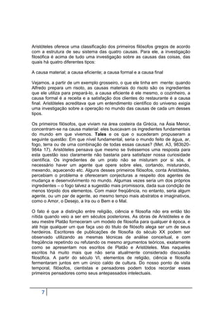Aristóteles oferece uma classificação dos primeiros filósofos gregos de acordo
com a estrutura de seu sistema das quatro causas. Para ele, a investigação
filosófica é acima de tudo uma investigação sobre as causas das coisas, das
quais há quatro diferentes tipos:
A causa material; a causa eficiente; a causa formal e a causa final
Vejamos, a partir de um exemplo grosseiro, o que ele tinha em mente: quando
Alfredo prepara um risoto, as causas materiais do risoto são os ingredientes
que ele utiliza para prepará-lo, a causa eficiente é ele mesmo, o cozinheiro, a
causa formal é a receita e a satisfação dos clientes do restaurante é a causa
final. Aristóteles acreditava que um entendimento científico do universo exigia
uma investigação sobre a operação no mundo das causas de cada um desses
tipos.
Os primeiros filósofos, que viviam na área costeira da Grécia, na Ásia Menor,
concentram-se na causa material: eles buscavam os ingredientes fundamentais
do mundo em que vivemos. Tales e os que o sucederam propuseram a
seguinte questão: Em que nível fundamental, seria o mundo feito de água, ar,
fogo, terra ou de uma combinação de todas essas causas? (Met. A3, 983b20984a 17). Aristóteles pensava que mesmo se tivéssemos uma resposta para
esta questão isso claramente não bastaria para satisfazer nossa curiosidade
científica. Os ingredientes de um prato não se misturam por si sós, é
necessário haver um agente que opere sobre eles, cortando, misturando,
mexendo, aquecendo etc. Alguns desses primeiros filósofos, conta Aristóteles,
percebiam o problema e ofereceram conjecturas a respeito dos agentes de
mudança e desenvolvimento no mundo. Algumas vezes seria um dos próprios
ingredientes – o fogo talvez a sugestão mais promissora, dada sua condição de
menos tórpido dos elementos. Com maior freqüência, no entanto, seria algum
agente, ou um par de agente, ao mesmo tempo mais abstratos e imaginativos,
como o Amor, o Desejo, a Ira ou o Bem e o Mal.
O fato é que a distinção entre religião, ciência e filosofia não era então tão
nítida quando veio a ser em séculos posteriores. As obras de Aristóteles e de
seu mestre Platão forneceram um modelo de filosofia para qualquer é época, e
até hoje qualquer um que faça uso do titulo de filósofo alega ser um de seus
herdeiros. Escritores de publicações de filosofia do século XX podem ser
observado utilizando as mesmas técnicas de análise conceitual, e com
freqüência repetindo ou refutando os mesmo argumentos teóricos, exatamente
como se apresentam nos escritos de Platão e Aristóteles. Mas naqueles
escritos há muito mais que não seria atualmente considerado discussão
filosófica. A partir do século VI, elementos de religião, ciência e filosofia
fermentaram juntos em um único caldo de cultura. Do nosso ponto de vista
temporal, filósofos, cientistas e pensadores podem todos recordar esses
primeiros pensadores como seus antepassados intelectuais.

7

 