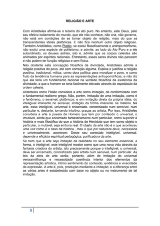 RELIGIÃO E ARTE
Com Aristóteles afirma-se o teísmo do ato puro. No entanto, este Deus, pelo
seu efetivo isolamento do mundo, que ele não conhece, não cria, não governa,
não está em condições de se tornar objeto de religião, mais do que as
transcendentes idéias platônicas. E não fica nenhum outro objeto religioso.
Também Aristóteles, como Platão, se exclui filosoficamente o antropomorfismo,
não exclui uma espécie de politeísmo, e admite, ao lado do Ato Puro e a ele
subordinado, os deuses astrais, isto é, admite que os corpos celestes são
animados por espíritos racionais. Entretanto, esses seres divinos não parecem
e não podem ter função religiosa e sem física.
Não obstante esta concepção filosófica da divindade, Aristóteles admite a
religião positiva do povo, até sem correção alguma. Explica e justifica a religião
positiva, tradicional, mítica, como obra política para moralizar o povo, e como
fruto da tendência humana para as representações antropomórficas; e não diz
que ela teria um fundamento racional na verdade filosófica da existência da
divindade, a que o homem se teria facilmente elevado através do espetáculo da
ordem celeste.
Aristóteles como Platão considera a arte como imitação, de conformidade com
o fundamental realismo grego. Não, porém, imitação de uma imitação, como é
o fenômeno, o sensível, platônicos; e sim imitação direta da própria idéia, do
inteligível imanente no sensível, imitação da forma imanente na matéria. Na
arte, esse inteligível, universal é encarnado, concretizado num sensível, num
particular e, destarte, tornando intuitivo, graças ao artista. Por isso, Aristóteles
considera a arte a poesia de Homero que tem por conteúdo o universal, o
imutável, ainda que encarnado fantasticamente num particular, como superior à
história e mais filosófica do que a história de Heródoto que tem como objeto o
particular, o mutável, seja embora real. O objeto da arte não é o que aconteceu
uma vez como é o caso da história , mas o que por natureza deve, necessária
e universalmente, acontecer. Deste seu conteúdo inteligível, universal,
depende a eficácia espiritual pedagógica, purificadora da arte.
Se bem que a arte seja imitação da realidade no seu elemento essencial, a
forma, o inteligível, este inteligível recebe como que uma nova vida através da
fantasia criadora do artista, isto precisamente porque o inteligível, o universal,
deve ser encarnado, concretizado pelo artista num sensível, num particular. As
leis da obra de arte serão, portanto, além de imitação do universal
verossimilhança e necessidade coerência interior dos elementos da
representação artística, íntimo sentimento do conteúdo, evidência e vivacidade
de expressão. A arte é, pois, produção mediante a imitação; e a diferença entre
as várias artes é estabelecida com base no objeto ou no instrumento de tal
imitação.

8

 