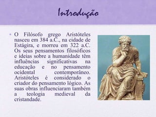 Introdução
• O Filósofo grego Aristóteles
nasceu em 384 a.C., na cidade de
Estágira, e morreu em 322 a.C.
Os seus pensamentos filosóficos
e ideias sobre a humanidade têm
influências significativas na
educação e no pensamento
ocidental contemporâneo.
Aristóteles é considerado o
criador do pensamento lógico. As
suas obras influenciaram também
a teologia medieval da
cristandade.
 