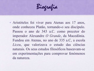 Biografia
• Aristóteles foi viver para Atenas aos 17 anos,
onde conheceu Platão, tornando-o seu discípulo.
Passou o ano de 343 a.C. como precetor do
imperador Alexandre O Grande, da Macedônia.
Fundou em Atenas, no ano de 335 a.C, a escola
Liceu, que valorizava o estudo das ciências
naturais. Os seus estudos filosóficos baseavam-se
em experimentações para comprovar fenómenos
da natureza.
 