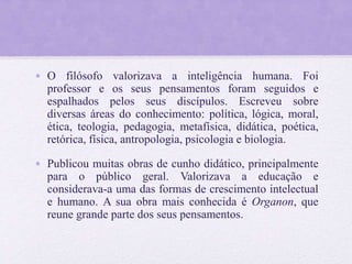 • O filósofo valorizava a inteligência humana. Foi
professor e os seus pensamentos foram seguidos e
espalhados pelos seus discípulos. Escreveu sobre
diversas áreas do conhecimento: política, lógica, moral,
ética, teologia, pedagogia, metafísica, didática, poética,
retórica, física, antropologia, psicologia e biologia.
• Publicou muitas obras de cunho didático, principalmente
para o público geral. Valorizava a educação e
considerava-a uma das formas de crescimento intelectual
e humano. A sua obra mais conhecida é Organon, que
reune grande parte dos seus pensamentos.
 