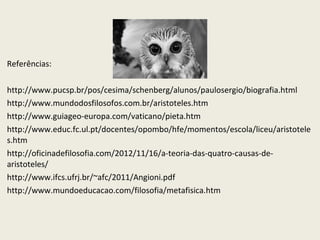 Referências:
http://www.pucsp.br/pos/cesima/schenberg/alunos/paulosergio/biografia.html
http://www.mundodosfilosofos.com.br/aristoteles.htm
http://www.guiageo-europa.com/vaticano/pieta.htm
http://www.educ.fc.ul.pt/docentes/opombo/hfe/momentos/escola/liceu/aristotele
s.htm
http://oficinadefilosofia.com/2012/11/16/a-teoria-das-quatro-causas-de-
aristoteles/
http://www.ifcs.ufrj.br/~afc/2011/Angioni.pdf
http://www.mundoeducacao.com/filosofia/metafisica.htm
 