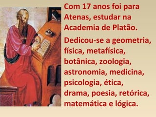 Com 17 anos foi para
Atenas, estudar na
Academia de Platão.
Dedicou-se a geometria,
física, metafísica,
botânica, zoologia,
astronomia, medicina,
psicologia, ética,
drama, poesia, retórica,
matemática e lógica.
 