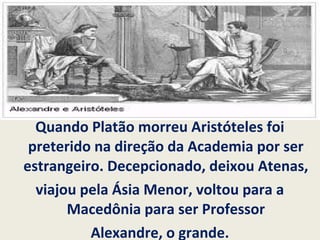 Quando Platão morreu Aristóteles foi
preterido na direção da Academia por ser
estrangeiro. Decepcionado, deixou Atenas,
viajou pela Ásia Menor, voltou para a
Macedônia para ser Professor
Alexandre, o grande.
 