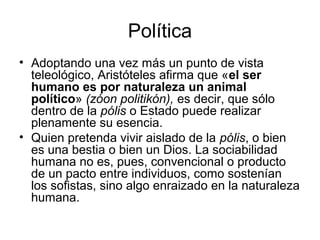 Política
• Adoptando una vez más un punto de vista
teleológico, Aristóteles afirma que «el ser
humano es por naturaleza un animal
político» (zóon politikón), es decir, que sólo
dentro de la pólis o Estado puede realizar
plenamente su esencia.
• Quien pretenda vivir aislado de la pólis, o bien
es una bestia o bien un Dios. La sociabilidad
humana no es, pues, convencional o producto
de un pacto entre individuos, como sostenían
los sofistas, sino algo enraizado en la naturaleza
humana.
 