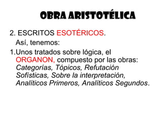 OBRA ARISTOTÉLICA
2. ESCRITOS ESOTÉRICOS.
Así, tenemos:
1.Unos tratados sobre lógica, el
ORGANON, compuesto por las obras:
Categorías, Tópicos, Refutación
Sofísticas, Sobre la interpretación,
Analíticos Primeros, Analíticos Segundos.
 