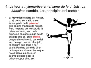 4. La teoría hylemórfica en el seno de la phýsis: La
kínesis o cambio. Los principios del cambio
• El movimiento parte del no ser,
p. ej. de no ser sabio a ser
sabio: parte de la privación
que es una manera de no ser.
Pero no parte del no ser, de la
privación en sí, sino de la
privación en cuanto algo se da
en algo que es, en el sujeto.
Luego el movimiento parte del
ser, de algo que es: el sujeto,
el hombre que llega a ser
sabio. Pero no parte de él en
tanto que es, sino en tanto que
no es sabio, es decir, en
cuanto afectado por la
privación, por el no ser.
 