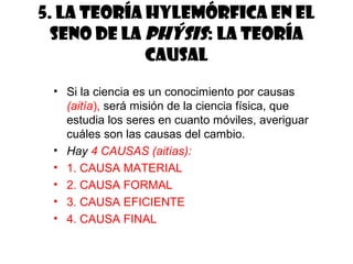 5. La teoría hylemórfica en el
seno de la phýsis: la teoría
causal
• Si la ciencia es un conocimiento por causas
(aitía), será misión de la ciencia física, que
estudia los seres en cuanto móviles, averiguar
cuáles son las causas del cambio.
• Hay 4 CAUSAS (aitías):
• 1. CAUSA MATERIAL
• 2. CAUSA FORMAL
• 3. CAUSA EFICIENTE
• 4. CAUSA FINAL
 