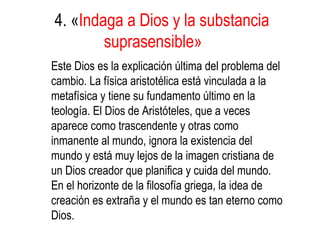 4. «Indaga a Dios y la substancia
suprasensible»
Este Dios es la explicación última del problema del
cambio. La física aristotélica está vinculada a la
metafísica y tiene su fundamento último en la
teología. El Dios de Aristóteles, que a veces
aparece como trascendente y otras como
inmanente al mundo, ignora la existencia del
mundo y está muy lejos de la imagen cristiana de
un Dios creador que planifica y cuida del mundo.
En el horizonte de la filosofía griega, la idea de
creación es extraña y el mundo es tan eterno como
Dios.
 