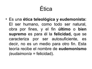 Ética
• Es una ética teleológica y eudemonista:
El ser humano, como todo ser natural,
obra por fines, y el fin último o bien
supremo es para él la felicidad, que se
caracteriza por ser autosuficiente, es
decir, no es un medio para otro fin. Esta
teoría recibe el nombre de eudemonismo
(eudaimonía = felicidad).
 