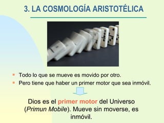 3. LA COSMOLOGÍA ARISTOTÉLICA Todo lo que se mueve es movido por otro. Pero tiene que haber un primer motor que sea inmóvil. Dios es el  primer motor  del Universo ( Primun Mobile ). Mueve sin moverse, es inmóvil. 