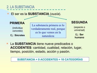 El ser es la  SUBSTANCIA  ( ousía ). 2. LA SUBSTANCIA PRIMERA (individuo concreto) Ej.:  Sócrates SEGUNDA (especie o universal) Ej.:  Ser humano La substancia primera es lo verdaderamente real, porque es lo que vemos en la naturaleza La  SUBSTANCIA  tiene nueve predicados o  ACCIDENTES : cantidad, cualidad, relación, lugar, tiempo, posición, estado, acción y pasión. SUBSTANCIA + 9 ACCIDENTES = 10 CATEGORÍAS 