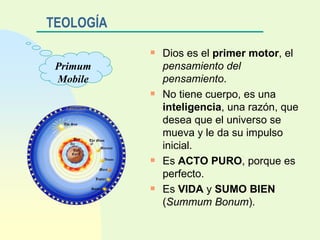 TEOLOGÍA Dios es el  primer motor , el  pensamiento del pensamiento . No tiene cuerpo, es una  inteligencia , una razón, que desea que el universo se mueva y le da su impulso inicial. Es  ACTO PURO , porque es perfecto. Es  VIDA  y  SUMO BIEN  ( Summum Bonum ). Primum Mobile 