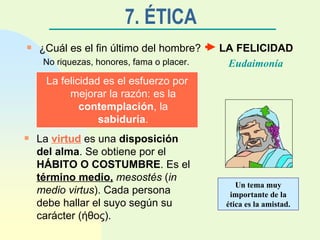 7. ÉTICA ¿Cuál es el fin último del hombre? LA FELICIDAD No riquezas, honores, fama o placer. Eudaimonía La felicidad es el esfuerzo por mejorar la razón: es la  contemplación , la  sabiduría . La  virtud  es una  disposición del alma . Se obtiene por el  HÁBITO O COSTUMBRE . Es el  término medio,   mesostés  ( in medio virtus ). Cada persona debe hallar el suyo según su carácter ( ήθος ). Un tema muy importante de la ética es la amistad. 