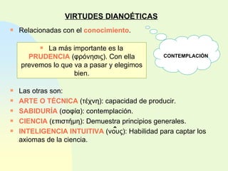 VIRTUDES DIANOÉTICAS Relacionadas con el  conocimiento . Las otras son: ARTE O TÉCNICA  ( τέχνη ): capacidad de producir. SABIDURÍA  ( σοφία ): contemplación. CIENCIA  ( επιστήμη ): Demuestra principios generales. INTELIGENCIA INTUITIVA  ( νους ): Habilidad para captar los axiomas de la ciencia. La más importante es la  PRUDENCIA  ( φρόνησις ). Con ella prevemos lo que va a pasar y elegimos bien. CONTEMPLACIÓN ˆ 