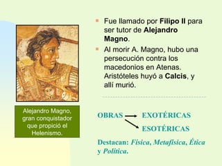 Fue llamado por  Filipo II  para ser tutor de  Alejandro Magno . Al morir A. Magno, hubo una persecución contra los macedonios en Atenas. Aristóteles huyó a  Calcis , y allí murió. Alejandro Magno, gran conquistador que propició el Helenismo. OBRAS EXOTÉRICAS ESOTÉRICAS Destacan:  Física ,  Metafísica ,  Ética  y  Política . 