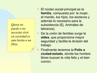 El núcleo social principal es la  familia , compuesta por: la mujer, el marido, los hijos, los esclavos y además lo necesario para la subsistencia (Ej. Animales de labranza). De la unión de familias surge la  aldea , que proporciona mayor seguridad y facilita la división del trabajo. Finalmente tenemos la  Polis o ciudad-estado , donde los hombre libres buscan la vida feliz y el bien común. Quien no puede o no necesita vivir en sociedad es una bestia o un Dios. 