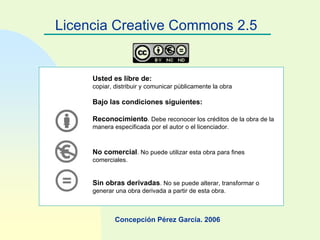 Licencia Creative Commons 2.5 Concepción Pérez García. 2006 Usted es libre de: copiar, distribuir y comunicar públicamente la obra Bajo las condiciones siguientes: Reconocimiento . Debe reconocer los créditos de la obra de la manera especificada por el autor o el licenciador. No comercial . No puede utilizar esta obra para fines comerciales. Sin obras derivadas . No se puede alterar, transformar o generar una obra derivada a partir de esta obra.   